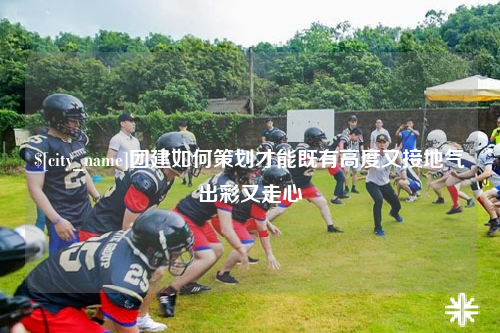 海东团建如何策划才能既有高度又接地气出彩又走心